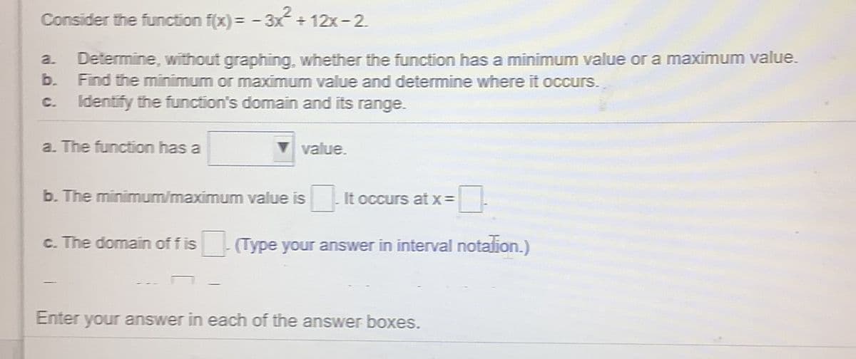 Consider the function f(x)= -3x+12x-2.
Determine, without graphing, whether the function has a minimum value or a maximum value.
b. Find the minimum or maximum value and determine where it occurs.
Identify the function's domain and its range.
a.
C.
a. The function has a
value.
b. The minimum/maximum value is
It occurs atx3=
c. The domain of f is
(Type your answer in interval notalion.)
Enter your answer in each of the answer boxes.
