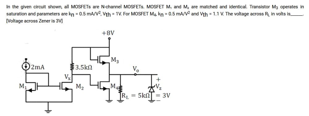 In the given circuit shown, all MOSFETS are N-channel MOSFETS. MOSFET M, and M₂ are matched and identical. Transistor M3 operates in
saturation and parameters are kn = 0.5 mA/V2, Vth = 1V. For MOSFET M4, kn = 0.5 mA/V2 and Vth = 1.1 V. The voltage across R₁ in volts is
[Voltage across Zener is 3V]
M₁
2mA
§3.5ΚΩ
Vx
M₂
+8V
M3
M
V₂
+
R₁ = 5kn = 3V