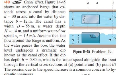 Canal effect. Figure 14-45
shows an anchored barge that ex-
tends across a canal by distance
d = 30 m and into the water by dis-
•49
tance b = 12 m. The canal has a
width D = 55 m, a water depth
H = 14 m, and a uniform water-flow
speed v, = 1.5 m/s. Assume that the
flow around the barge is uniform. As
the water passes the bow, the water
level undergoes a dramatic dip
known as the canal effect. If the dip
has depth h = 0.80 m, what is the water speed alongside the boat
through the vertical cross sections at (a) point a and (b) point b?
The erosion due to the speed increase is a common concern to hy-
Н
Figure 14-45 Problem 49.
draulic enoineers
