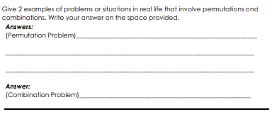 Give 2 examples of problems or situations in real life that involve permutations and
combinations. Write your answer on the space provided.
Answers:
(Permutation Problem).
Answer:
(Combination Problem)
