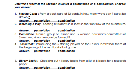 Determine whether the situation involves a permutation or a combination. Encircle
your answer.
1. Playing Cards : From a deck card of 52 cards, in how many ways can 7 cards be
drawn 2
Answer: permutation
2. Watching a Play : Seating 8 students in 8 seats in the front row of the auditorium.
combination
Answer: permutation
3. Committee : From a group of 10 men and 12 women, how many committees of
5 men and 6 women can be formed ?
Answer: permutation
4. Basketball : Introducing the 5 starting players on the Lakers basketball team at
the beginning of the next basketball game.
Answer: permutation
combination
combination
combination
5. Library Books : Checking out 4 library books from a list of 8 books for a research
раper.
Answer: permutation
combination
