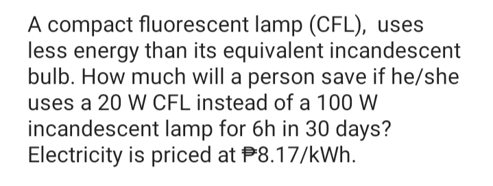 A compact fluorescent lamp (CFL), uses
less energy than its equivalent incandescent
bulb. How much will a person save if he/she
uses a 20 W CFL instead of a 100 W
incandescent lamp for 6h in 30 days?
Electricity is priced at P8.17/kWh.
