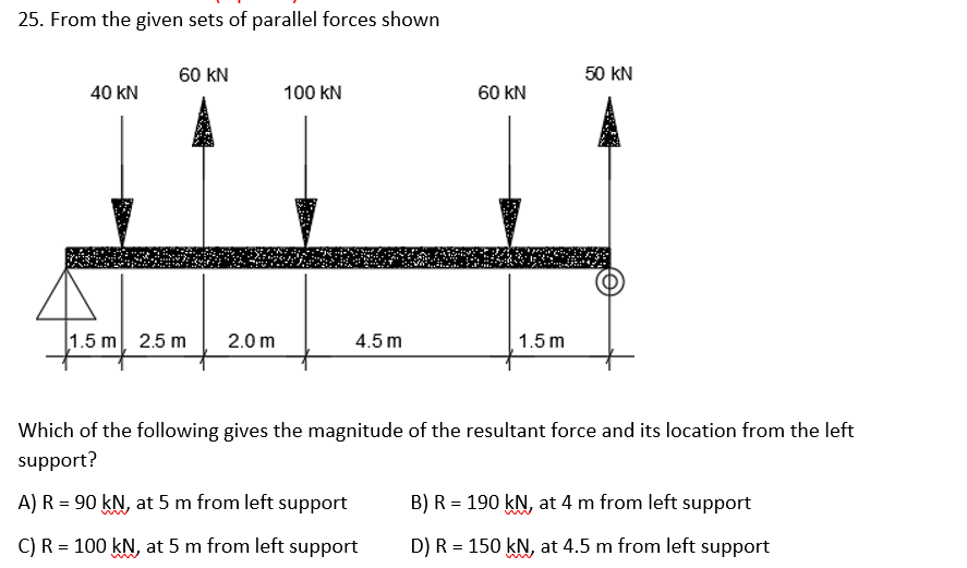 25. From the given sets of parallel forces shown
60 kN
50 kN
40 kN
100 kN
60 kN
1.5 m 2.5 m
2.0 m
4.5 m
1.5 m
Which of the following gives the magnitude of the resultant force and its location from the left
support?
A) R = 90 kN, at 5 m from left support
B) R = 190 kN, at 4 m from left support
C) R = 100 kN, at 5 m from left support
D) R = 150 kN, at 4.5 m from left support
