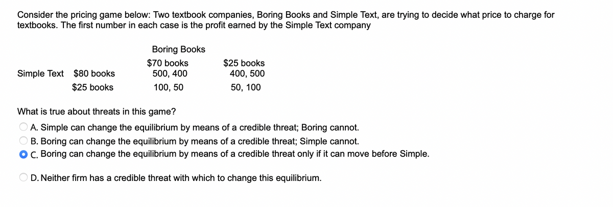 Consider the pricing game below: Two textbook companies, Boring Books and Simple Text, are trying to decide what price to charge for
textbooks. The first number in each case is the profit earned by the Simple Text company
Simple Text $80 books
$25 books
Boring Books
$70 books
500, 400
100, 50
$25 books
400, 500
50, 100
What is true about threats in this game?
A. Simple can change the equilibrium by means of a credible threat; Boring cannot.
B. Boring can change the equilibrium by means of a credible threat; Simple cannot.
C. Boring can change the equilibrium by means of a credible threat only if it can move before Simple.
OD. Neither firm has a credible threat with which to change this equilibrium.
