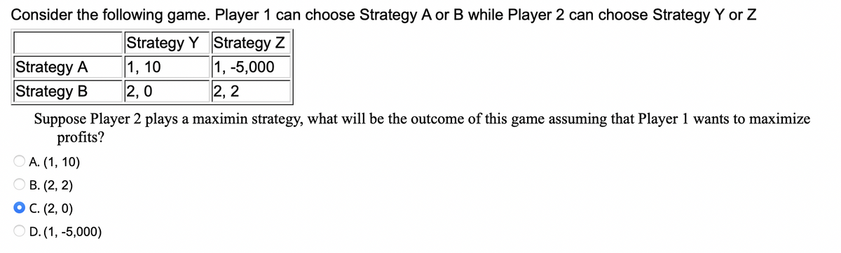 Consider the following game. Player 1 can choose Strategy A or B while Player 2 can choose Strategy Y or Z
Strategy Y Strategy Z
1, 10
1, -5,000
2,2
Strategy A
Strategy B
2,0
Suppose Player 2 plays a maximin strategy, what will be the outcome of this game assuming that Player 1 wants to maximize
profits?
A. (1, 10)
B. (2, 2)
C. (2,0)
OD. (1, -5,000)