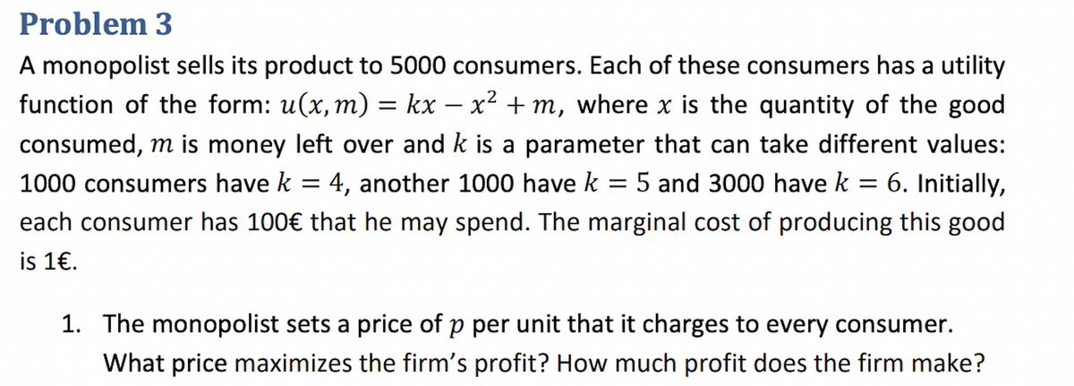 Problem 3
A monopolist sells its product to 5000 consumers. Each of these consumers has a utility
function of the form: u(x, m) = kx − x² + m, where x is the quantity of the good
consumed, m is money left over and k is a parameter that can take different values:
1000 consumers have k = 4, another 1000 have k = 5 and 3000 have k = 6. Initially,
each consumer has 100€ that he may spend. The marginal cost of producing this good
is 1€.
1. The monopolist sets a price of p per unit that it charges to every consumer.
What price maximizes the firm's profit? How much profit does the firm make?