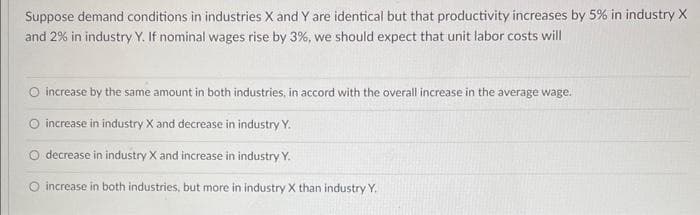 Suppose demand conditions in industries X and Y are identical but that productivity increases by 5% in industry X
and 2% in industry Y. If nominal wages rise by 3%, we should expect that unit labor costs will
O increase by the same amount in both industries, in accord with the overall increase in the average wage.
O increase in industry X and decrease in industry Y.
O decrease in industry X and increase in industry Y.
O increase in both industries, but more in industry X than industry Y.