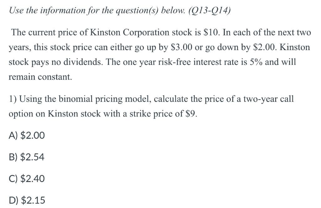Use the information for the question(s) below. (Q13-Q14)
The current price of Kinston Corporation stock is $10. In each of the next two
years, this stock price can either go up by $3.00 or go down by $2.00. Kinston
stock pays no dividends. The one year risk-free interest rate is 5% and will
remain constant.
1) Using the binomial pricing model, calculate the price of a two-year call
option on Kinston stock with a strike price of $9.
A) $2.00
B) $2.54
C) $2.40
D) $2.15