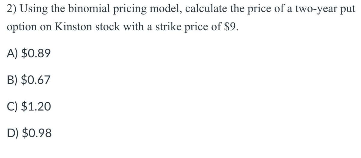 2) Using the binomial pricing model, calculate the price of a two-year put
option on Kinston stock with a strike price of $9.
A) $0.89
B) $0.67
C) $1.20
D) $0.98