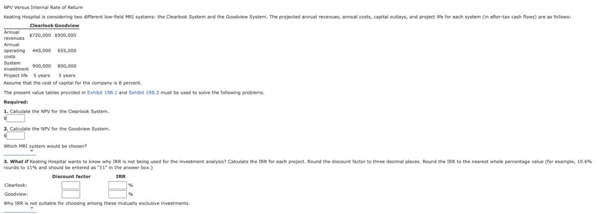 NPV Versus Internal Rate of Return
Keating Hospital is considering two different low-field MRI systems: the Clearlook System and the Goodview System. The projected annual revenues, annual costs, capital outlays, and project life for each system (in after-tax cash flows) are as follows:
Clearlook Goodview
Annual
$720,000 $900,000
revenues
Annual
operating
445,000
655,000
costs
System
900,000
800,000
investment
Project life 5 years
5 years
Assume that the cost of capital for the company is 8 percent.
The present value tables provided in Exhibit 19B.1 and Exhibit 19B.2 must be used to solve the following problems.
Required:
1. Calculate the NPV for the Clearlook System.
2. Calculate the NPV for the Goodview System.
Which MRI system would be chosen?
3. What if Keating Hospital wants to know why IRR is not being used for the investment analysis? Calculate the IRR for each project. Round the discount factor to three decimal places. Round the IRR to the nearest whole percentage value (for example, 10.6%
rounds to 11% and should be entered as "11" in the answer box.)
Discount factor
IRR
Clearlook:
%
Goodview:
Why IRR is not suitable for choosing among these mutually exclusive investments.
