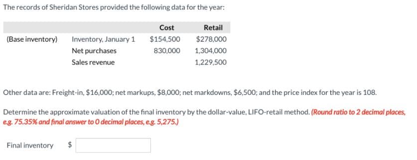 The records of Sheridan Stores provided the following data for the year:
Cost
Retail
(Base inventory) Inventory, January 1
$154,500
$278,000
Net purchases
830,000
1,304,000
Sales revenue
1,229,500
Other data are: Freight-in, $16,000; net markups, $8,000; net markdowns, $6,500; and the price index for the year is 108.
Determine the approximate valuation of the final inventory by the dollar-value, LIFO-retail method. (Round ratio to 2 decimal places,
eg. 75.35% and final answer to 0 decimal places, eg. 5,275.)
Final inventory
$

