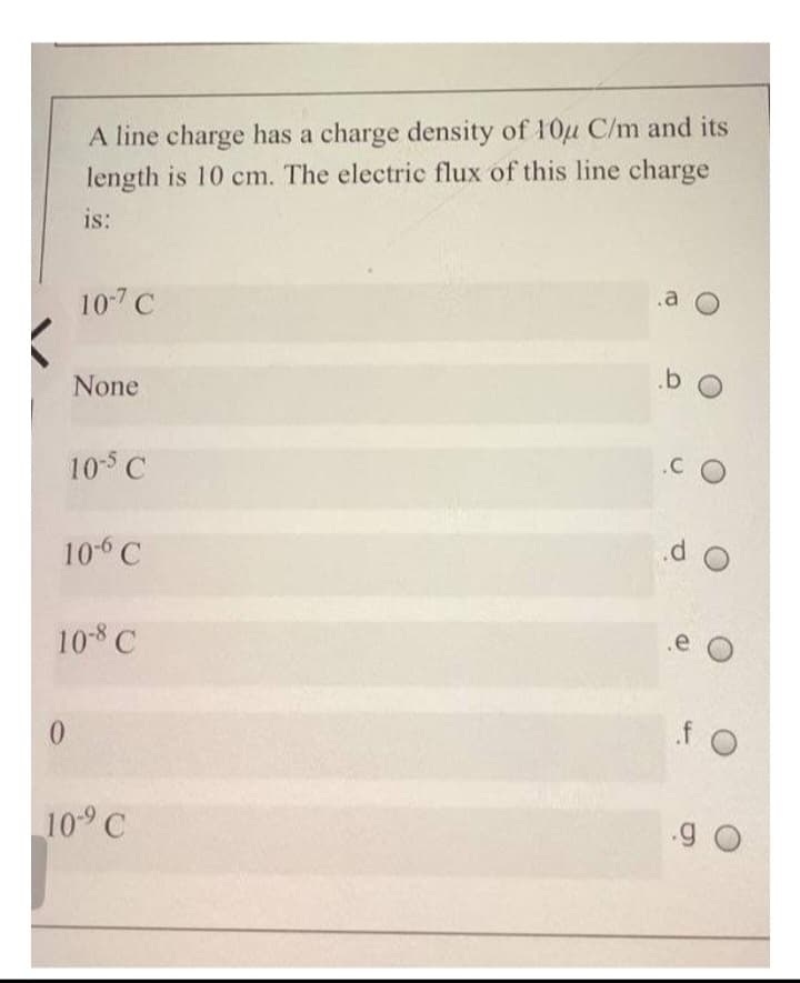 A line charge has a charge density of 10μ C/m and its
length is 10 cm. The electric flux of this line charge
is:
107 C
0
None
10-5 C
10-6 C
10-8 C
10-⁹ C
a O
b O
.CO
do
.e
fo
.9 0