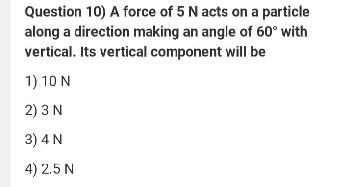 Question 10) A force of 5 N acts on a particle
along a direction making an angle of 60° with
vertical. Its vertical component will be
1) 10 N
2) 3 N
3) 4 N
4) 2.5 N