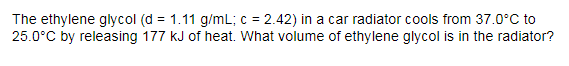 The ethylene glycol (d = 1.11 g/mL; c = 2.42) in a car radiator cools from 37.0°C to
25.0°C by releasing 177 kJ of heat. What volume of ethylene glycol is in the radiator?
%3D
