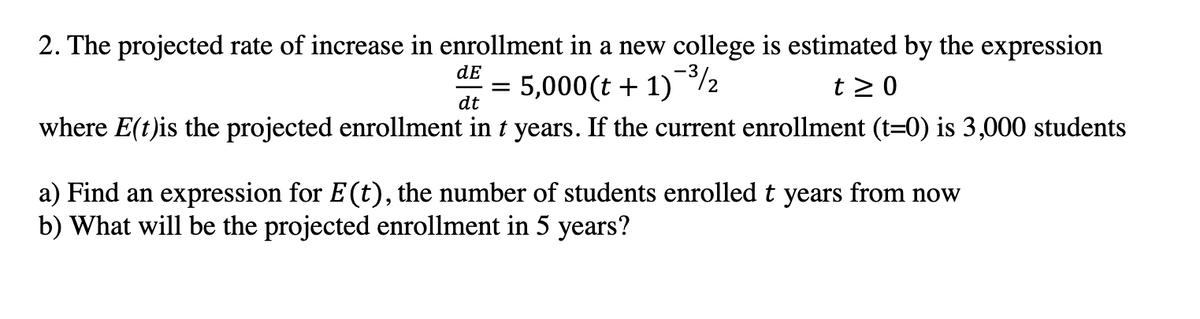2. The projected rate of increase in enrollment in a new college is estimated by the expression
dE
5,000(t + 1)%2
where E(t)is the projected enrollment in t years. If the current enrollment (t=0) is 3,000 students
t > 0
dt
a) Find an expression for E(t), the number of students enrolled t years from now
b) What will be the projected enrollment in 5 years?
