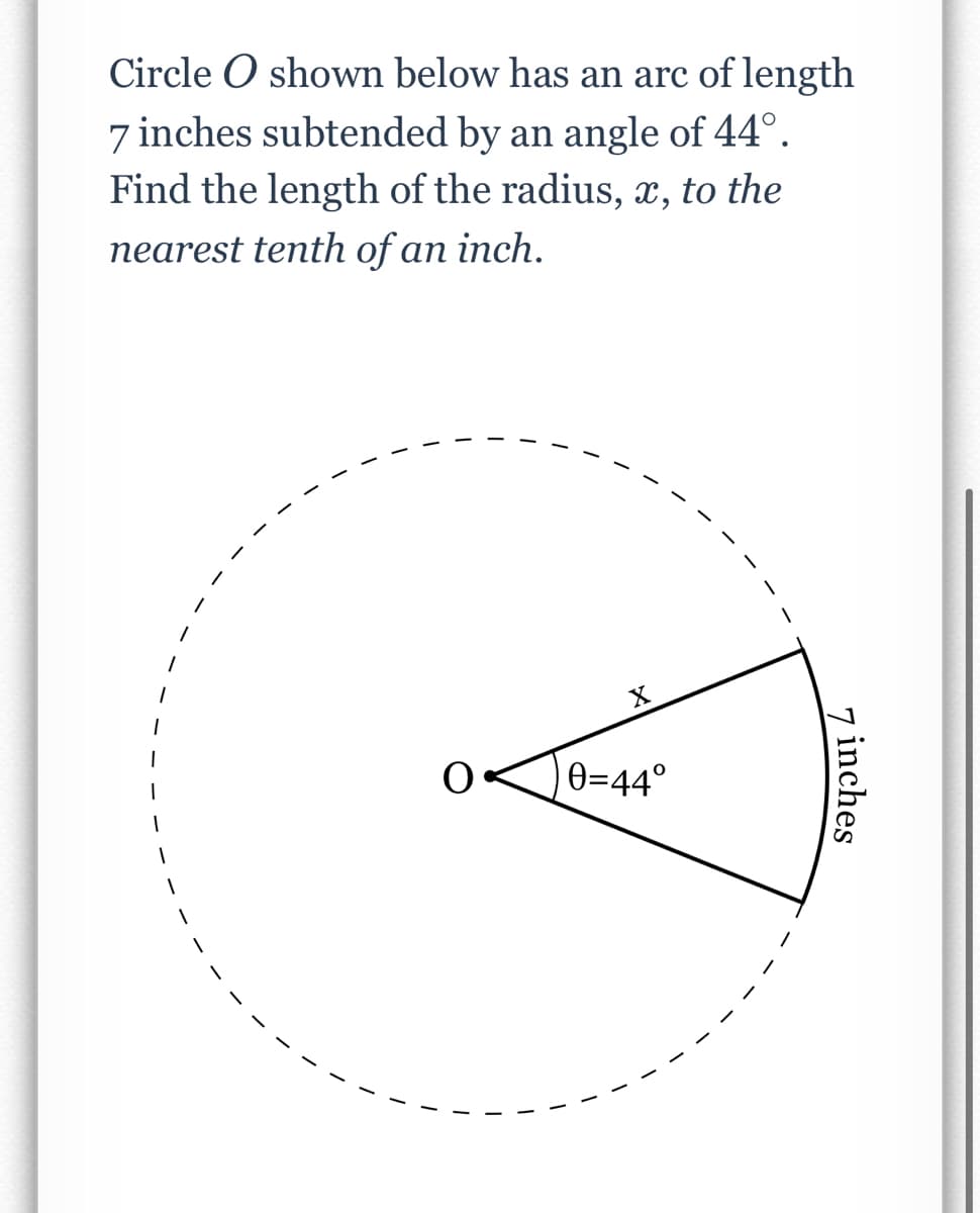 Circle O shown below has an arc of length
7 inches subtended by an angle of 44°.
Find the length of the radius, x, to the
nearest tenth of an inch.
X
)e=44°
7 inches
