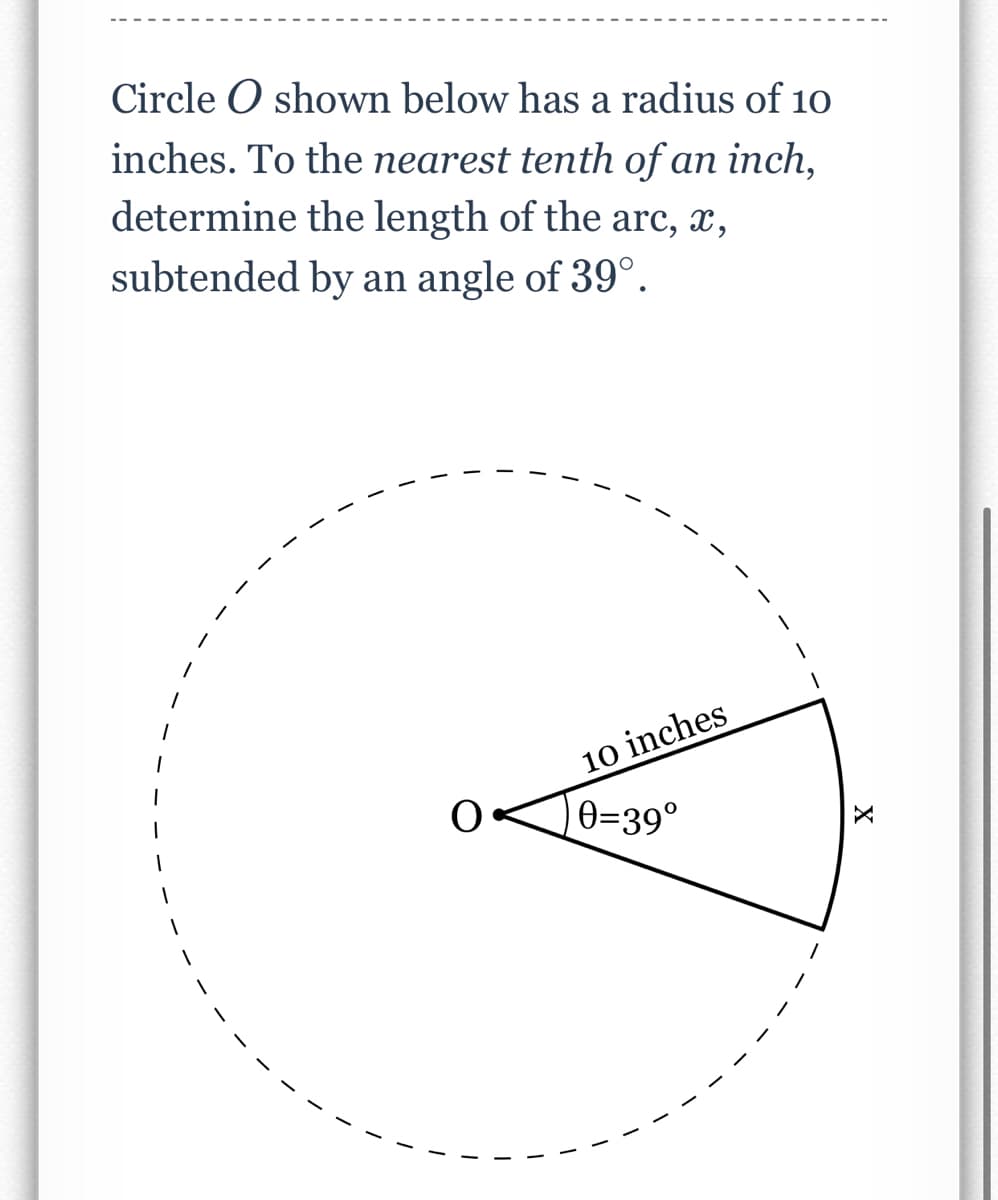 Circle O shown below has a radius of 10
inches. To the nearest tenth of an inch,
determine the length of the arc, x,
subtended by an angle of 39°.
10 inches
0=39°
