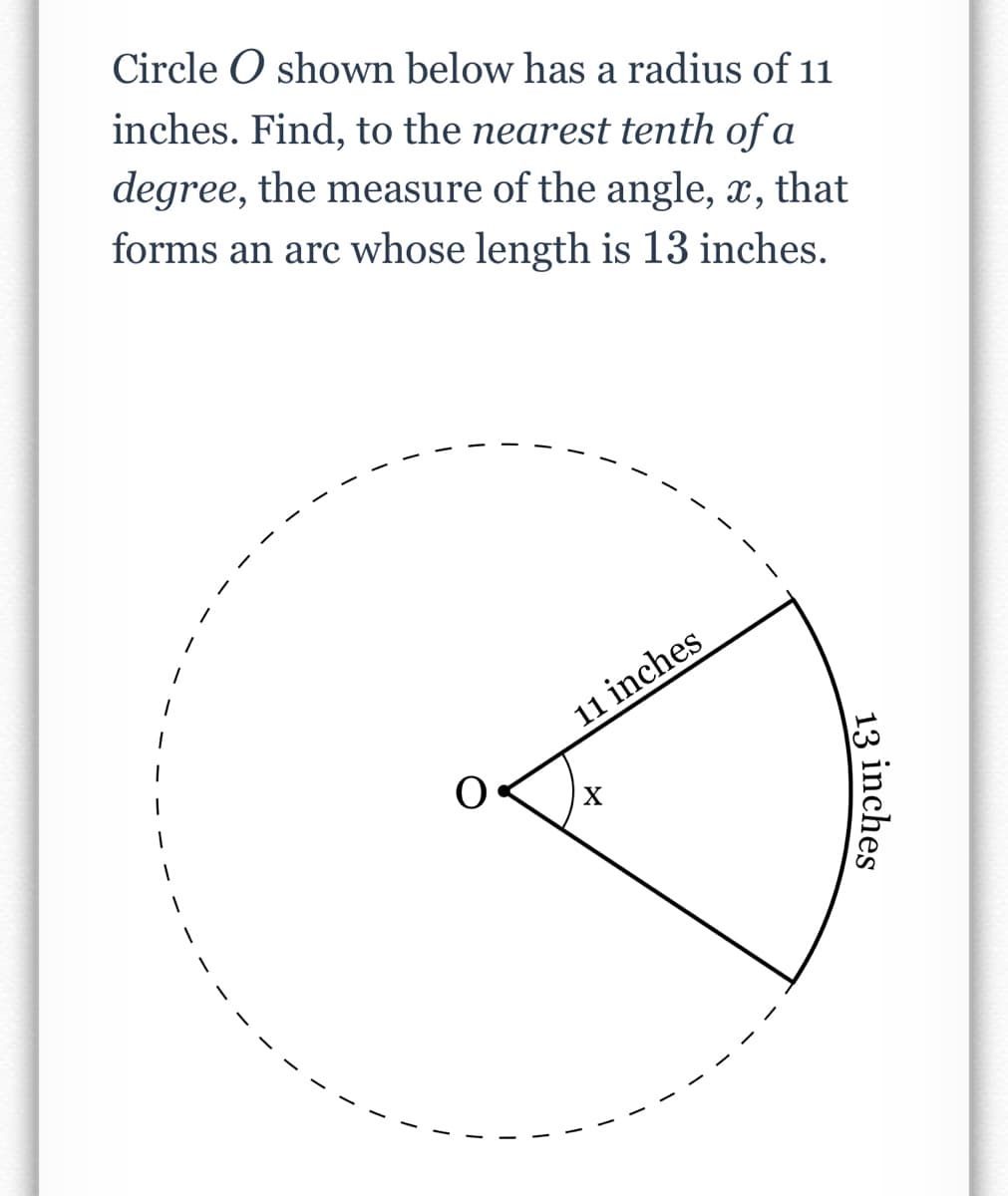 Circle O shown below has a radius of 11
inches. Find, to the nearest tenth of a
degree, the measure of the angle, x, that
forms an arc whose length is 13 inches.
11 inches
X
13 inches
