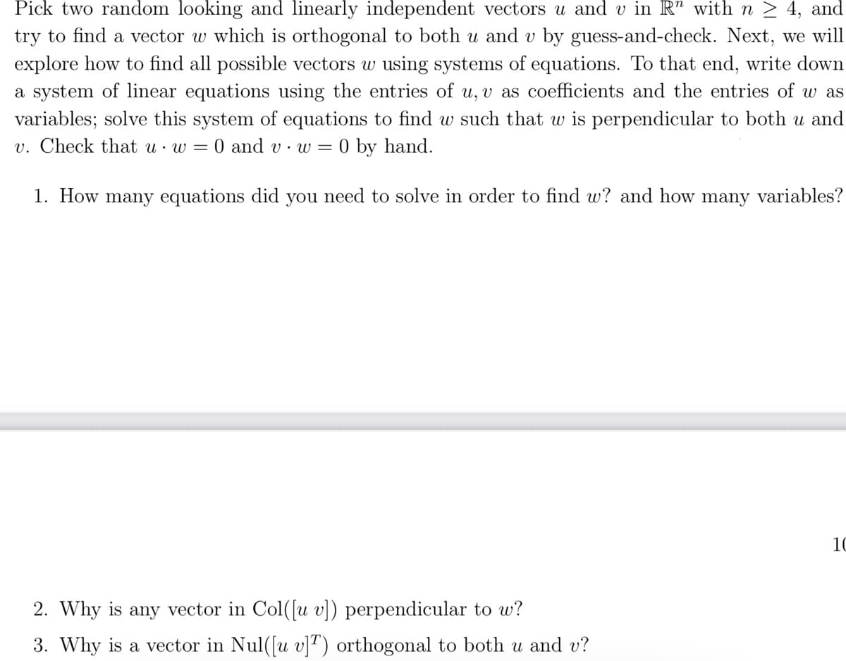 Pick two random looking and linearly independent vectors u and v in R" with n ≥ 4, and
try to find a vector w which is orthogonal to both u and v by guess-and-check. Next, we will
explore how to find all possible vectors w using systems of equations. To that end, write down
a system of linear equations using the entries of u, v as coefficients and the entries of w as
variables; solve this system of equations to find w such that w is perpendicular to both u and
v. Check that u w = 0 and vw = 0 by hand.
1. How many equations did you need to solve in order to find w? and how many variables?
2. Why is any vector in Col([u v]) perpendicular to w?
3. Why is a vector in Nul([u v]T) orthogonal to both u and v?
10