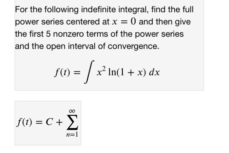 For the following indefinite integral, find the full
power series centered at x = 0 and then give
the first 5 nonzero terms of the power series
and the open interval of convergence.
f(t) =
In(1+ x) dx
f(t) = C + >
n=1
