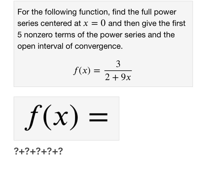 For the following function, find the full power
O and then give the first
series centered at x =
5 nonzero terms of the power series and the
open interval of convergence.
3
f(x)
2+ 9x
f(x) =
||
?+?+?+?+?
