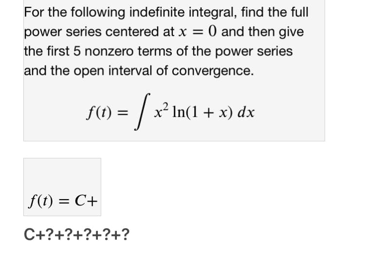For the following indefinite integral, find the full
0 and then give
power series centered at x =
the first 5 nonzero terms of the power series
and the open interval of convergence.
f(t) =
In(1 + x) dx
f(t) = C+
C+?+?+?+?+?
