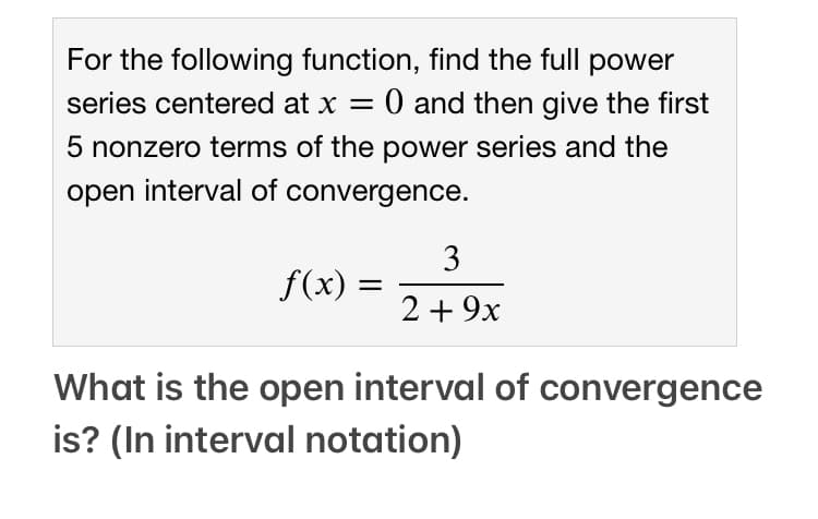 For the following function, find the full power
series centered at x = 0 and then give the first
5 nonzero terms of the power series and the
open interval of convergence.
3
f(x) =
2 + 9x
What is the open interval of convergence
is? (In interval notation)
