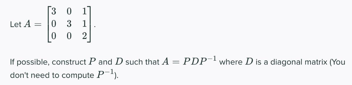 ---
Let A
=
[3 0 1]
0 3
0 0 2
If possible, construct P and D such that A
don't need to compute P−¹).
=
PDP-¹ where D is a diagonal matrix (You