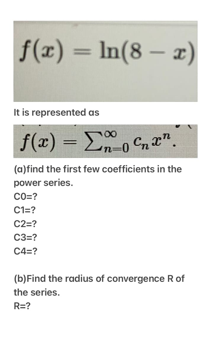 f(x) = ln(8 – x)
It is represented as
f(x) = Do Cn ".
(a)find the first few coefficients in the
power series.
CO=?
C1=?
C2=?
C3=?
C4=?
(b)Find the radius of convergence R of
the series.
R=?
