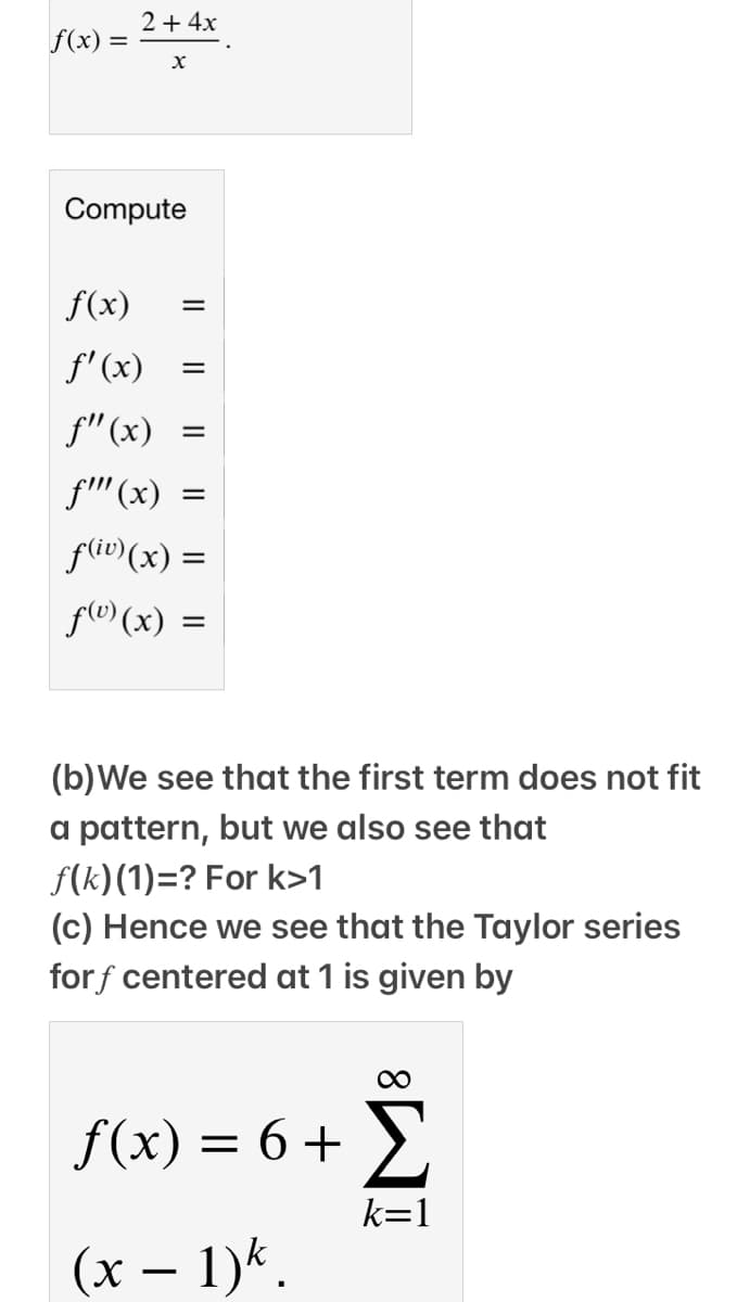 2+ 4x
f(x) =
Compute
f(x)
f'(x)
f"(x) =
f' (x)
=
fliv)(x) =
flv (x) =
(b)We see that the first term does not fit
a pattern, but we also see that
f(k)(1)=? For k>1
(c) Hence we see that the Taylor series
forf centered at 1 is given by
f(x) = 6 + >,
k=1
(x – 1)*.
-
