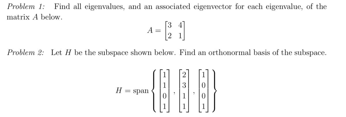 Problem 1: Find all eigenvalues, and an associated eigenvector for each eigenvalue, of the
matrix A below.
[1]
Problem 2: Let H be the subspace shown below. Find an orthonormal basis of the subspace.
10
A =
H = span