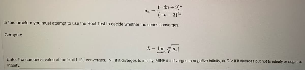 (-4n + 9)"
(-n - 3)2n
an =
In this problem you must attempt to use the Root Test to decide whether the series converges.
Compute
L = lim an|
n+00
Enter the numerical value of the limit L if it converges, INF if it diverges to infinity, MINF if it diverges to negative infinity, or DIV if it diverges but not to infinity or negative
infinity.
