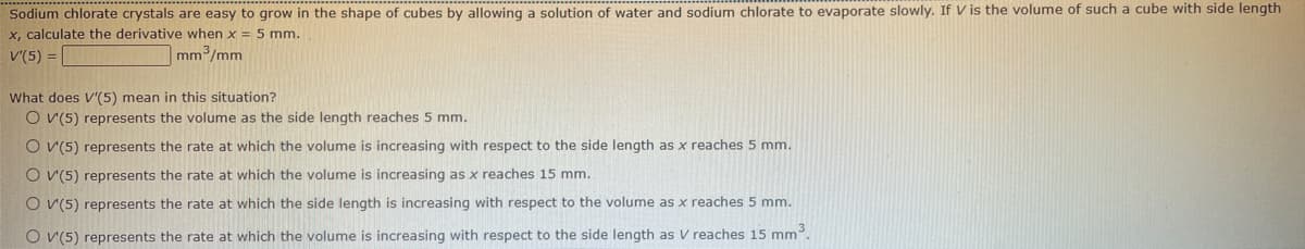 Sodium chlorate crystals are easy to grow in the shape of cubes by allowing a solution of water and sodium chlorate to evaporate slowly. If V is the volume of such a cube with side length
x, calculate the derivative when x = 5 mm.
V'(5) =
mm³/mm
What does V'(5) mean in this situation?
O V(5) represents the volume as the side length reaches 5 mm.
O V(5) represents the rate at which the volume is increasing with respect to the side length as x reaches 5 mm.
O V(5) represents the rate at which the volume is increasing as x reaches 15 mm.
O V(5) represents the rate at which the side length is increasing with respect to the volume as x reaches 5 mm.
O V(5) represents the rate at which the volume is increasing with respect to the side length as V reaches 15 mm³.