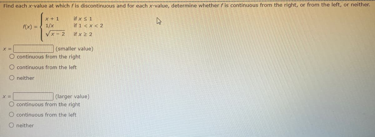 Find each x-value at which fis discontinuous and for each x-value, determine whether f is continuous from the right, or from the left, or neither.
x + 1
if x ≤ 1
f(x) = 1/x
if 1 < x < 2
√x-2
if x 22
(smaller value)
O continuous from the right
O continuous from the left
Oneither
X =
O continuous from the right
O continuous from the left
O neither
(larger value)