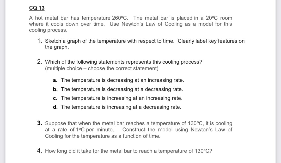 CQ 13
A hot metal bar has temperature 260°C. The metal bar is placed in a 20ºC room
where it cools down over time. Use Newton's Law of Cooling as a model for this
cooling process.
1. Sketch a graph of the temperature with respect to time. Clearly label key features on
the graph.
2. Which of the following statements represents this cooling process?
(multiple choice - choose the correct statement)
a. The temperature is decreasing at an increasing rate.
b. The temperature is decreasing at a decreasing rate.
c. The temperature is increasing at an increasing rate.
d. The temperature is increasing at a decreasing rate.
3. Suppose that when the metal bar reaches a temperature of 130°C, it is cooling
at a rate of 1°C per minute. Construct the model using Newton's Law of
Cooling for the temperature as a function of time.
4. How long did it take for the metal bar to reach a temperature of 130°C?