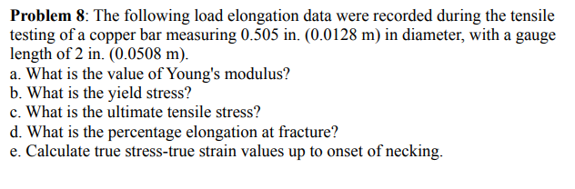 Problem 8: The following load elongation data were recorded during the tensile
testing of a copper bar measuring 0.505 in. (0.0128 m) in diameter, with a gauge
length of 2 in. (0.0508 m).
a. What is the value of Young's modulus?
b. What is the yield stress?
c. What is the ultimate tensile stress?
d. What is the percentage elongation at fracture?
e. Calculate true stress-true strain values up to onset of necking.
