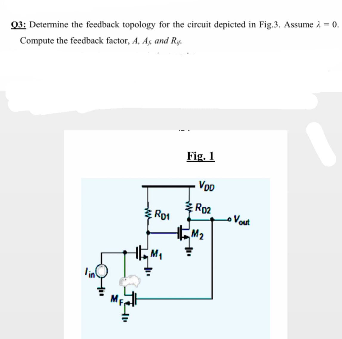 = 0.
Q3: Determine the feedback topology for the circuit depicted in Fig.3. Assume 2
Compute the feedback factor, A, A, and Rf.
Fig. 1
VOD
*Rp2
Ro1
oVout
HEM2
MF

