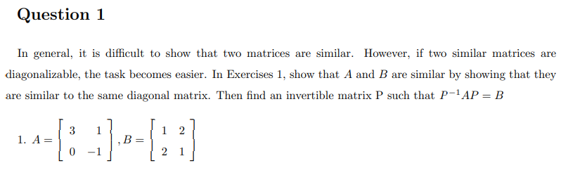 Question 1
In general, it is difficult to show that two matrices are similar. However, if two similar matrices are
diagonalizable, the task becomes easier. In Exercises 1, show that A and B are similar by showing that they
are similar to the same diagonal matrix. Then find an invertible matrix P such that P-'AP = B
3
1. A =
1
2
‚B
2 1
