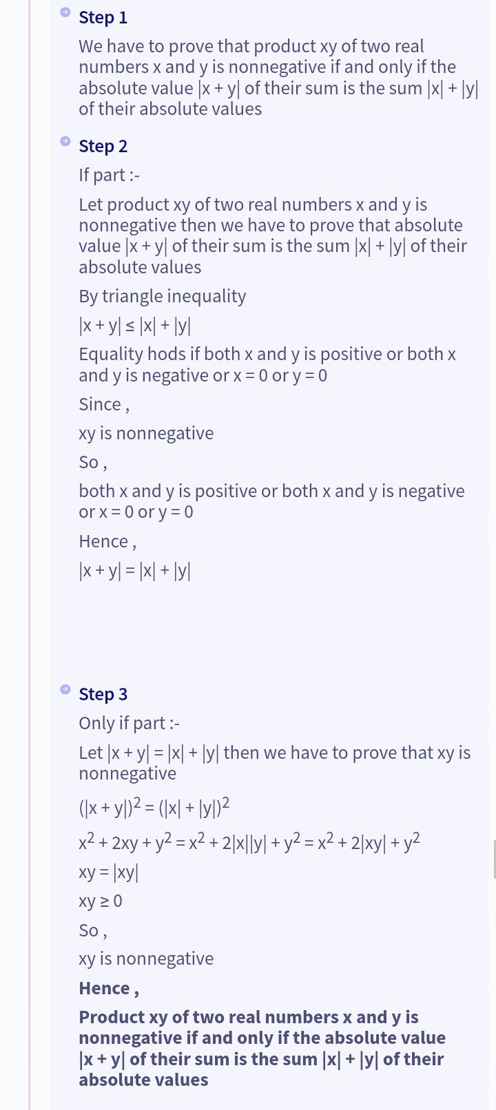 Step 1
We have to prove that product xy of two real
numbers x and y is nonnegative if and only if the
absolute value |x + y of their sum is the sum |x| + |y|
of their absolute values
Step 2
If part :-
Let product xy of two real numbers x and y is
nonnegative then we have to prove that absolute
value x + y of their sum is the sum |x| + |y| of their
absolute values
By triangle inequality
|x + y ≤ |x|+|yl|
Equality hods if both x and y is positive or both x
and y is negative or x = 0 or y = 0
Since,
xy is nonnegative
So,
both x and y is positive or both x and y is negative
or x = 0 ory=0
Hence,
|x + y = |x|+|y|
Step 3
Only if part :-
Let |x + y = |x|+|y| then we have to prove that xy is
nonnegative
(x + y)² = (x + y)²
x² + 2xy + y² = x² +2|x||y| + y² = x² + 2|xy| + y²
xy = |xy|
xy ≥ 0
So,
xy is nonnegative
Hence,
Product xy of two real numbers x and y is
nonnegative if and only if the absolute value
|x + y of their sum is the sum |x| + |y| of their
absolute values