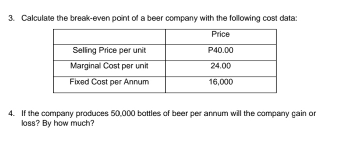 3. Calculate the break-even point of a beer company with the following cost data:
Price
Selling Price per unit
P40.00
Marginal Cost per unit
24.00
Fixed Cost per Annum
16,000
4. If the company produces 50,000 bottles of beer per annum will the company gain or
loss? By how much?