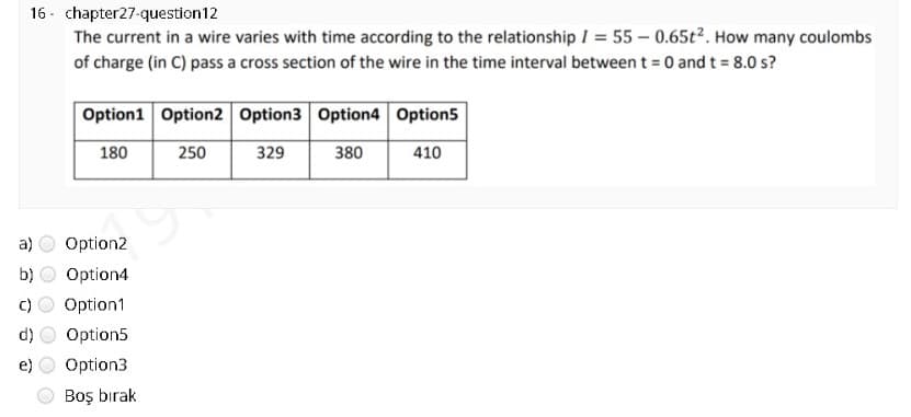 16 - chapter27-question12
The current in a wire varies with time according to the relationship I = 55 – 0.65t². How many coulombs
of charge (in C) pass a cross section of the wire in the time interval between t = 0 and t = 8.0 s?
Option1 Option2 Option3 Option4 Option5
180
250
329
380
410
a)
Option2
b)
Option4
Option1
Option5
Option3
Boş bırak
