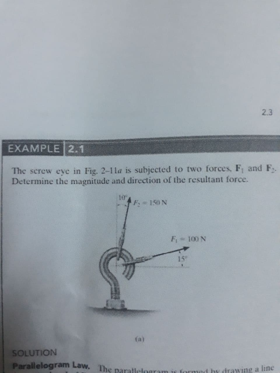 2.3
EXAMPLE 2.1
The screw eye in Fig. 2-11la is subjected to two forces, F, and F.
Determine the magnitude and direction of the resultant force.
10
e150 N
F 100 N
15
(a)
SOLUTION
Parallelogram Law. The parallelogram is formed by irawing a bne
