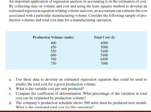 An important application of regression analysis in accounting is in the estimation of cost.
By collecting data on volume and cost and using the least squares method to develop an
estimated regression equation relating volume and cost, an accountant can estimate the cost
associated with a particular manufacturing volume. Consider the following sample of pro-
duction volumes and total cost data for a manufacturing operation.
Production Volume (units)
Total Cost ($)
400
4000
5000
5400
5900
6400
7000
450
550
600
700
750
a. Use these data to develop an estimated regression equation that could be used to
predict the total cost for a given production volume.
b. What is the variable cost per unit produced?
c. Compute the coefficient of determination. What percentage of the variation in total
cost can be explained by production volume?
d. The company's production schedule shows 500 units must be produced next month.
What is the estimated total cost for this oneration?
