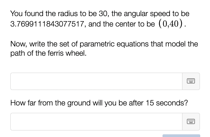 You found the radius to be 30, the angular speed to be
3.7699111843077517, and the center to be (0,40).
Now, write the set of parametric equations that model the
path of the ferris wheel.
How far from the ground will you be after 15 seconds?
****
****