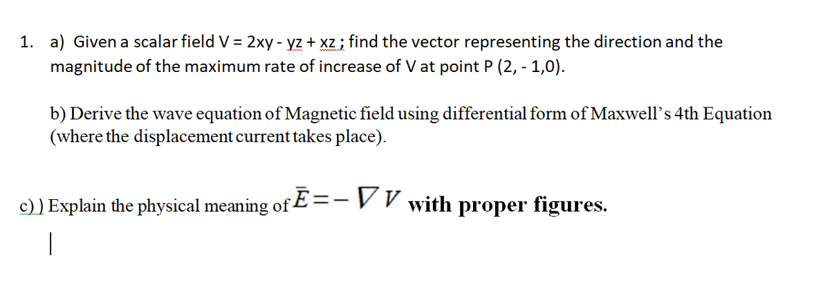 1. a) Given a scalar field V = 2xy - yz + xz ; find the vector representing the direction and the
magnitude of the maximum rate of increase of V at point P (2, - 1,0).
b) Derive the wave equation of Magnetic field using differential form of Maxwell's 4th Equation
(where the displacement current takes place).
S.
c) ) Explain the physical meaning of E=-V V with proper figures.
