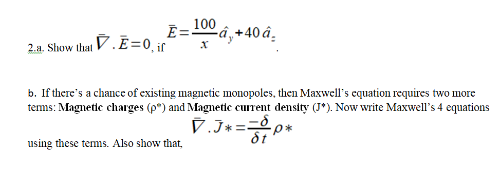 100
E=-
-â‚+40 â.
2.a. Show that V. E=0_if
b. If there's a chance of existing magnetic monopoles, then Maxwell's equation requires two more
terms: Magnetic charges (p*) and Magnetic current density (J*). Now write Maxwell's 4 equations
V.J*==p*
St
using these terms. Also show that,

