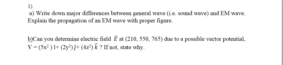 1)
a) Write down major differences between general wave (i.e. sound wave) and EM wave.
Explain the propagation of an EM wave with proper figure.
b)Can you determine electric field Ē at (210, 550, 765) due to a possible vector potential,
V = (5x? ) î+ (2y²)ĵ+ (4z²) k ? If not, state why.
