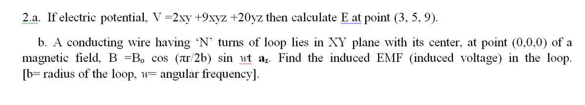 2.a. If electric potential, V =2xy +9xyz +20yz then calculate E at point (3, 5, 9).
b. A conducting wire having N’ turns of loop lies in XY plane with its center, at point (0,0,0) of a
magnetic field, B =B, cos (tr/2b) sin wt az. Find the induced EMF (induced voltage) in the loop.
[b= radius of the loop, w=
angular frequency].
