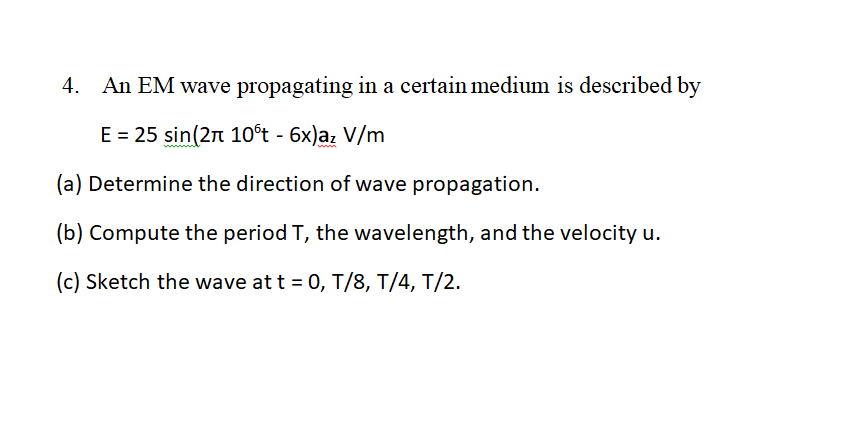 4.
An EM wave propagating in a certain medium is described by
E = 25 sin(2n 10°t - 6x)az V/m
(a) Determine the direction of wave propagation.
(b) Compute the period T, the wavelength, and the velocity u.
(c) Sketch the wave at t = 0, T/8, T/4, T/2.
