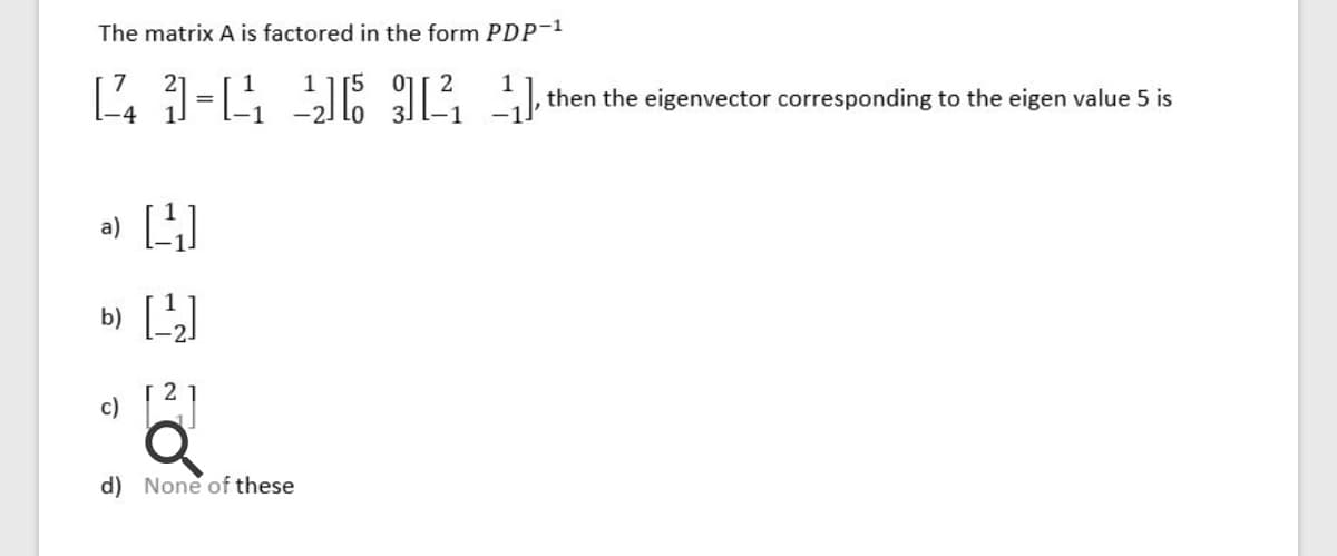 The matrix A is factored in the form PDP-1
then the eigenvector corresponding to the eigen value 5 is
a) 4
b)
c)
d) None of these
